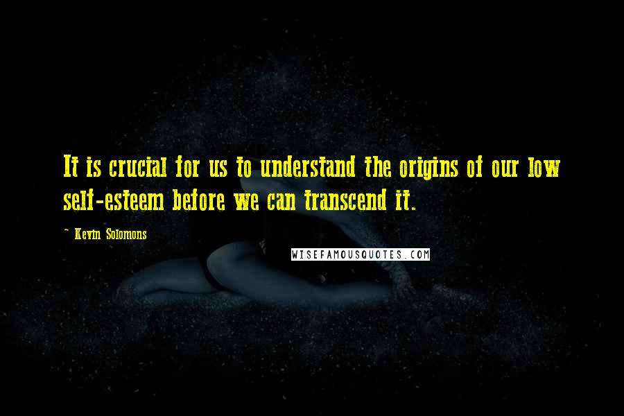 Kevin Solomons Quotes: It is crucial for us to understand the origins of our low self-esteem before we can transcend it.