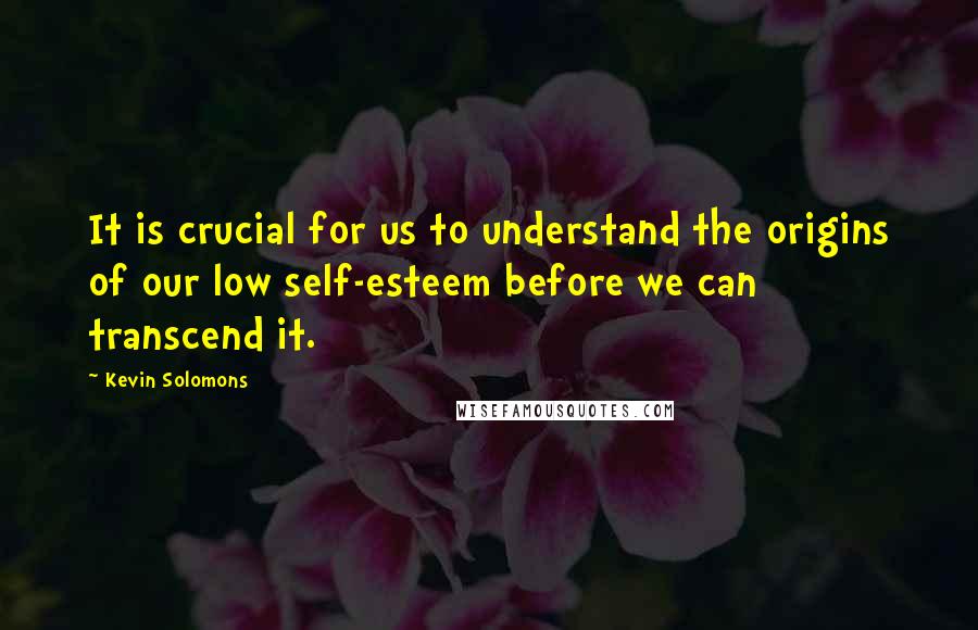 Kevin Solomons Quotes: It is crucial for us to understand the origins of our low self-esteem before we can transcend it.
