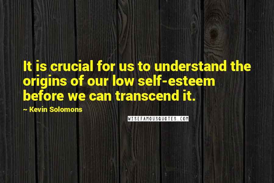 Kevin Solomons Quotes: It is crucial for us to understand the origins of our low self-esteem before we can transcend it.