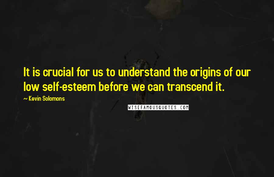 Kevin Solomons Quotes: It is crucial for us to understand the origins of our low self-esteem before we can transcend it.