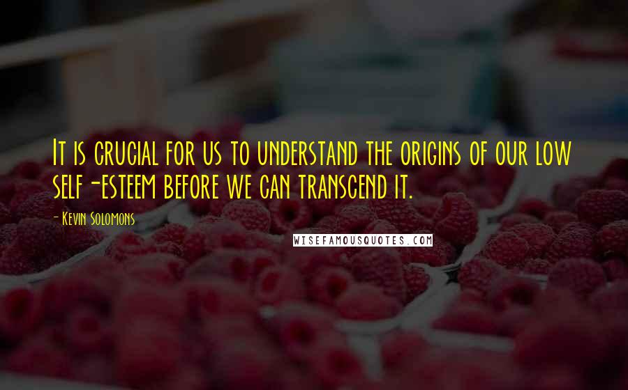 Kevin Solomons Quotes: It is crucial for us to understand the origins of our low self-esteem before we can transcend it.