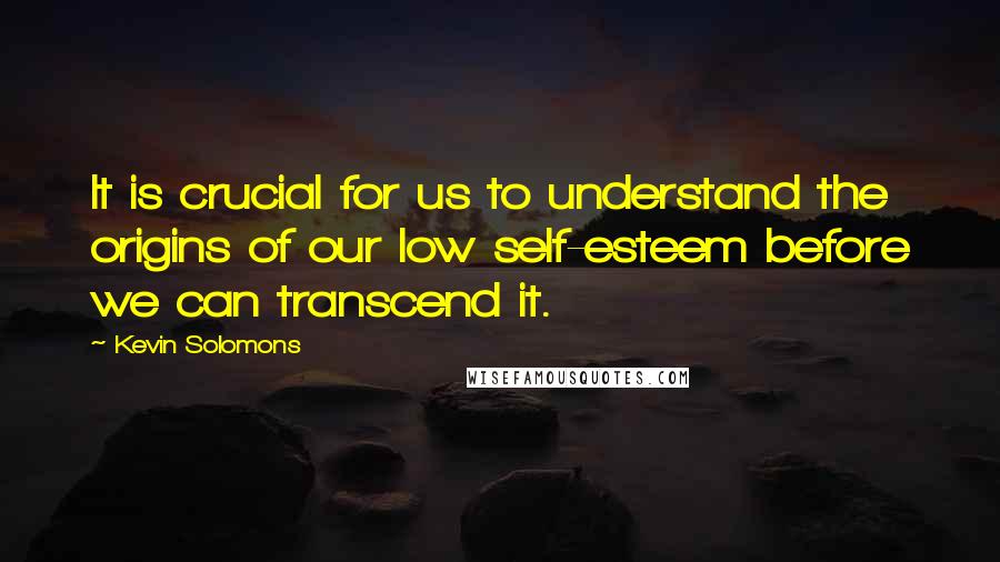 Kevin Solomons Quotes: It is crucial for us to understand the origins of our low self-esteem before we can transcend it.