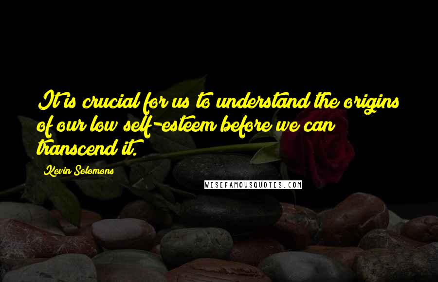 Kevin Solomons Quotes: It is crucial for us to understand the origins of our low self-esteem before we can transcend it.