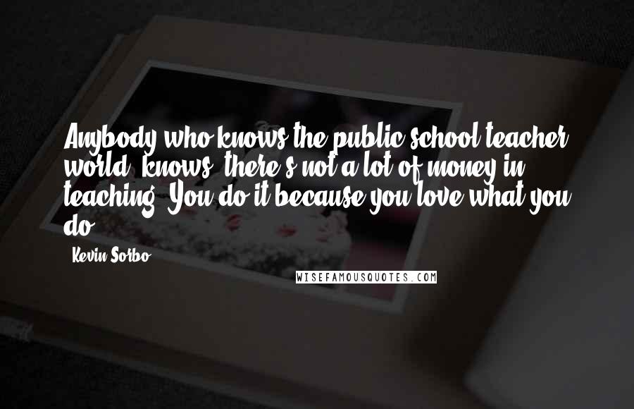 Kevin Sorbo Quotes: Anybody who knows the public school teacher world (knows) there's not a lot of money in teaching. You do it because you love what you do.