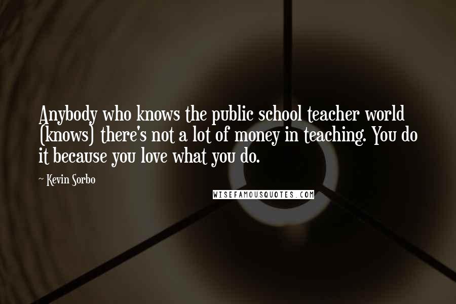 Kevin Sorbo Quotes: Anybody who knows the public school teacher world (knows) there's not a lot of money in teaching. You do it because you love what you do.