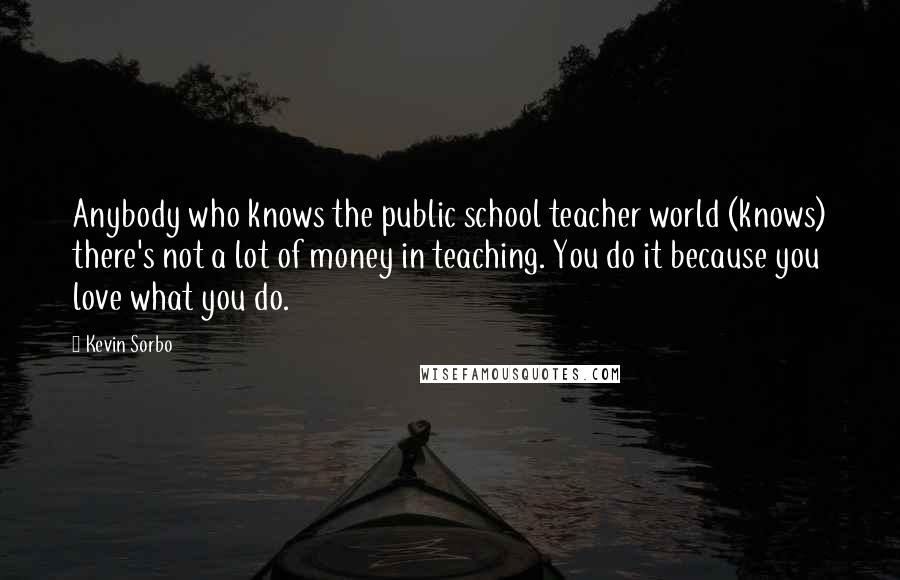 Kevin Sorbo Quotes: Anybody who knows the public school teacher world (knows) there's not a lot of money in teaching. You do it because you love what you do.