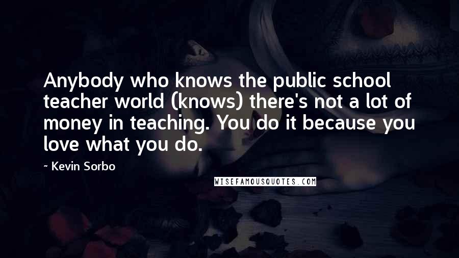 Kevin Sorbo Quotes: Anybody who knows the public school teacher world (knows) there's not a lot of money in teaching. You do it because you love what you do.