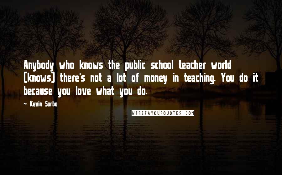 Kevin Sorbo Quotes: Anybody who knows the public school teacher world (knows) there's not a lot of money in teaching. You do it because you love what you do.