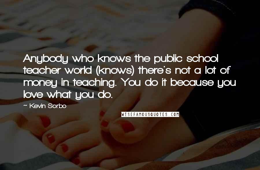 Kevin Sorbo Quotes: Anybody who knows the public school teacher world (knows) there's not a lot of money in teaching. You do it because you love what you do.