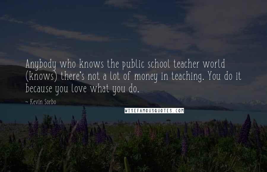 Kevin Sorbo Quotes: Anybody who knows the public school teacher world (knows) there's not a lot of money in teaching. You do it because you love what you do.