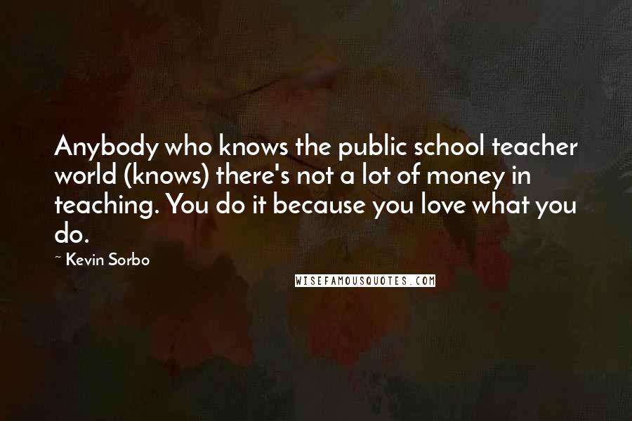 Kevin Sorbo Quotes: Anybody who knows the public school teacher world (knows) there's not a lot of money in teaching. You do it because you love what you do.