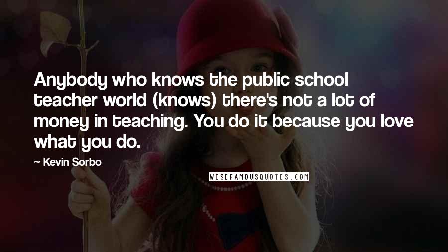 Kevin Sorbo Quotes: Anybody who knows the public school teacher world (knows) there's not a lot of money in teaching. You do it because you love what you do.