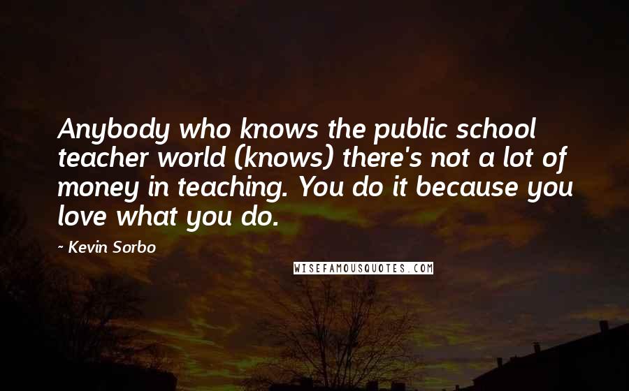 Kevin Sorbo Quotes: Anybody who knows the public school teacher world (knows) there's not a lot of money in teaching. You do it because you love what you do.