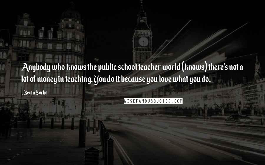 Kevin Sorbo Quotes: Anybody who knows the public school teacher world (knows) there's not a lot of money in teaching. You do it because you love what you do.