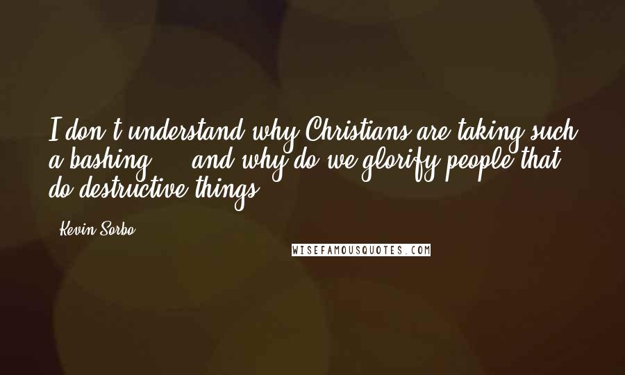 Kevin Sorbo Quotes: I don't understand why Christians are taking such a bashing ... and why do we glorify people that do destructive things?