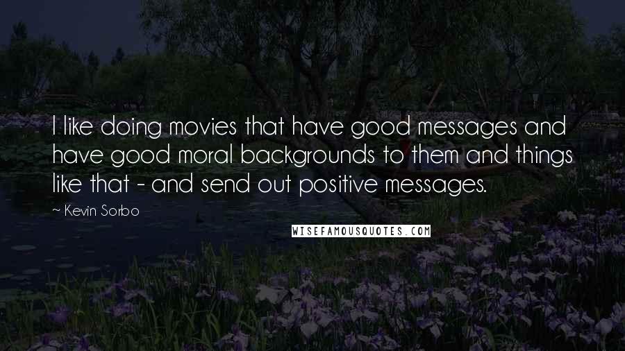 Kevin Sorbo Quotes: I like doing movies that have good messages and have good moral backgrounds to them and things like that - and send out positive messages.