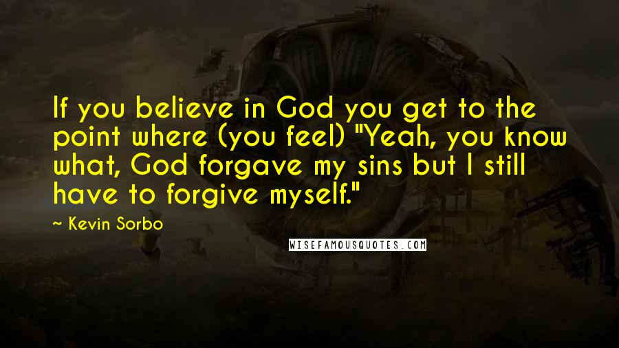 Kevin Sorbo Quotes: If you believe in God you get to the point where (you feel) "Yeah, you know what, God forgave my sins but I still have to forgive myself."