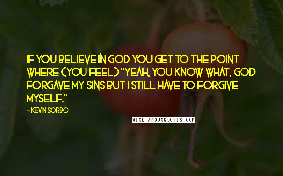 Kevin Sorbo Quotes: If you believe in God you get to the point where (you feel) "Yeah, you know what, God forgave my sins but I still have to forgive myself."