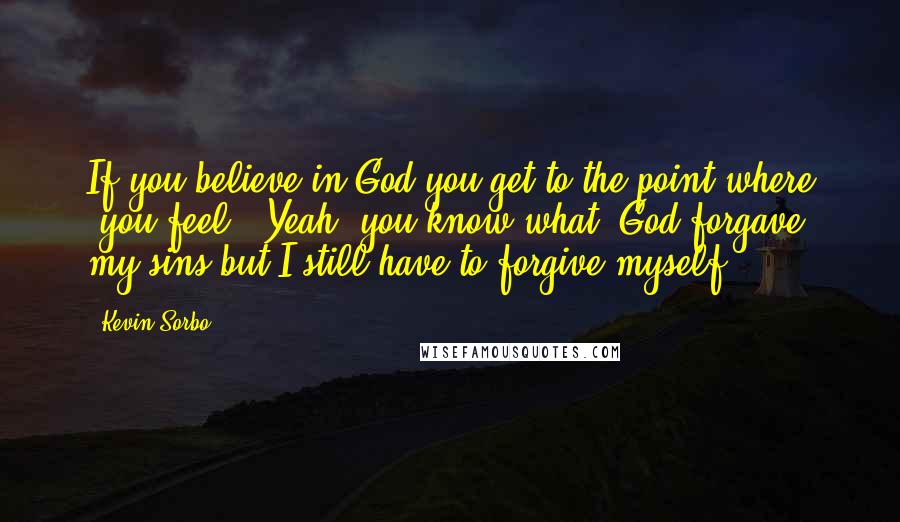 Kevin Sorbo Quotes: If you believe in God you get to the point where (you feel) "Yeah, you know what, God forgave my sins but I still have to forgive myself."