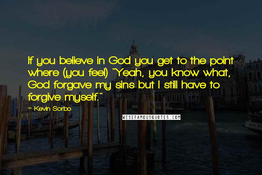 Kevin Sorbo Quotes: If you believe in God you get to the point where (you feel) "Yeah, you know what, God forgave my sins but I still have to forgive myself."