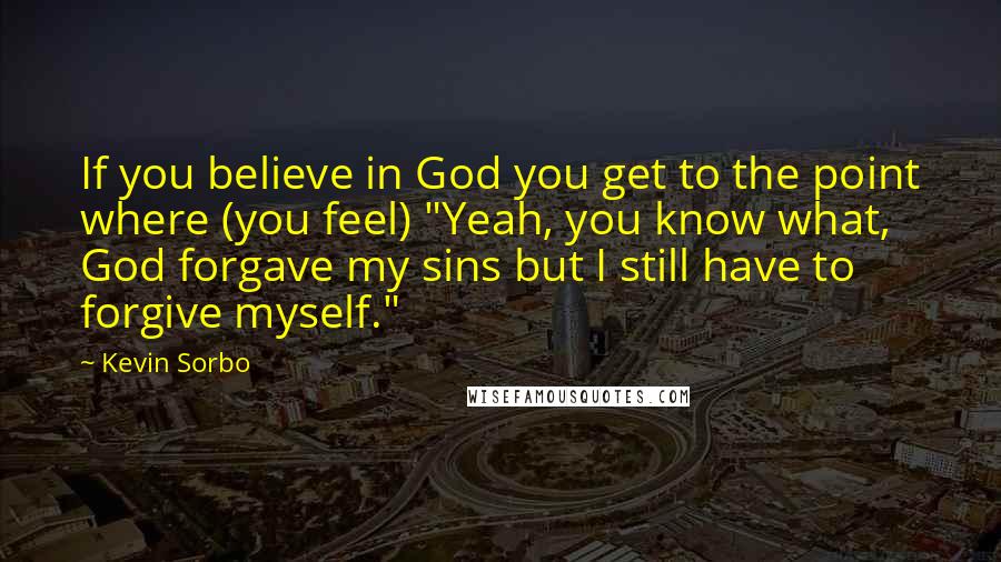 Kevin Sorbo Quotes: If you believe in God you get to the point where (you feel) "Yeah, you know what, God forgave my sins but I still have to forgive myself."