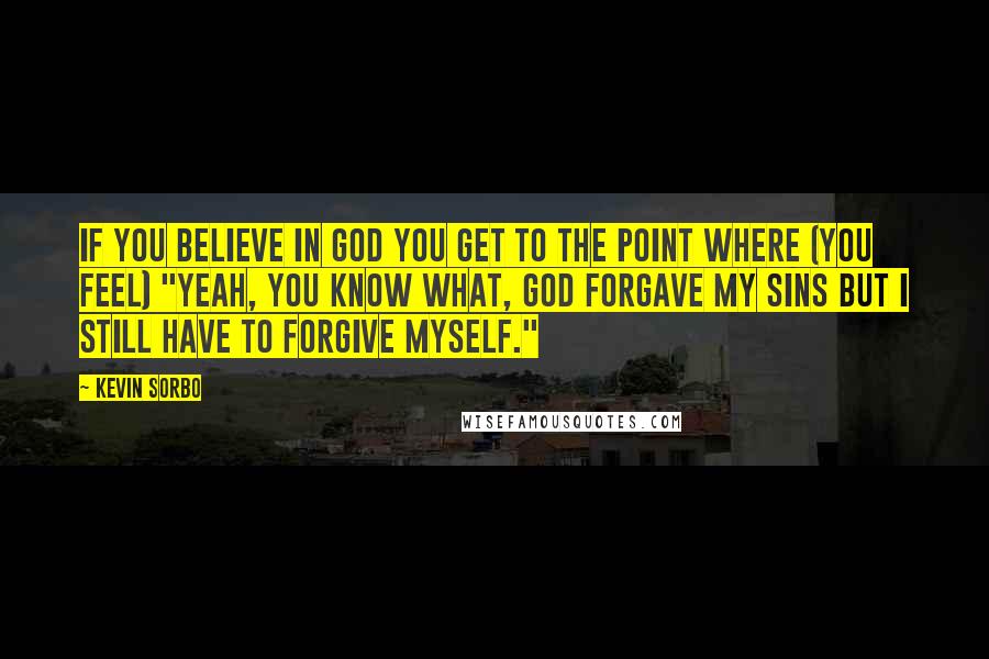 Kevin Sorbo Quotes: If you believe in God you get to the point where (you feel) "Yeah, you know what, God forgave my sins but I still have to forgive myself."