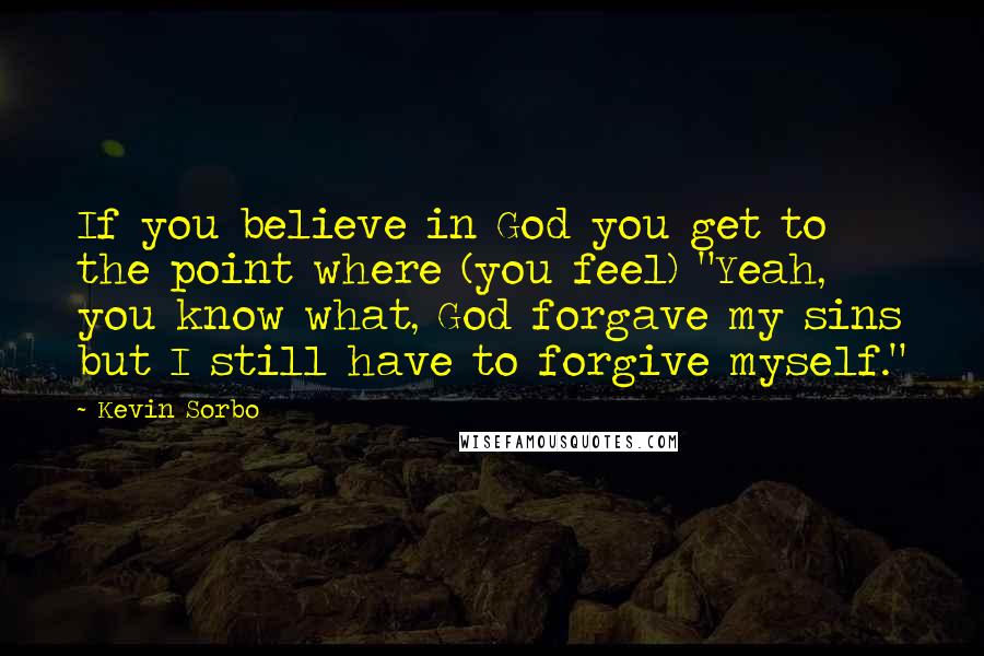 Kevin Sorbo Quotes: If you believe in God you get to the point where (you feel) "Yeah, you know what, God forgave my sins but I still have to forgive myself."