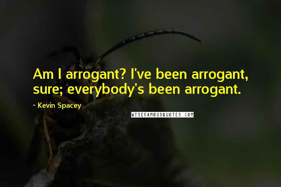 Kevin Spacey Quotes: Am I arrogant? I've been arrogant, sure; everybody's been arrogant.