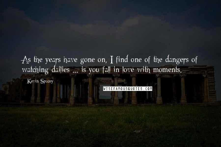 Kevin Spacey Quotes: As the years have gone on, I find one of the dangers of watching dailies ... is you fall in love with moments.