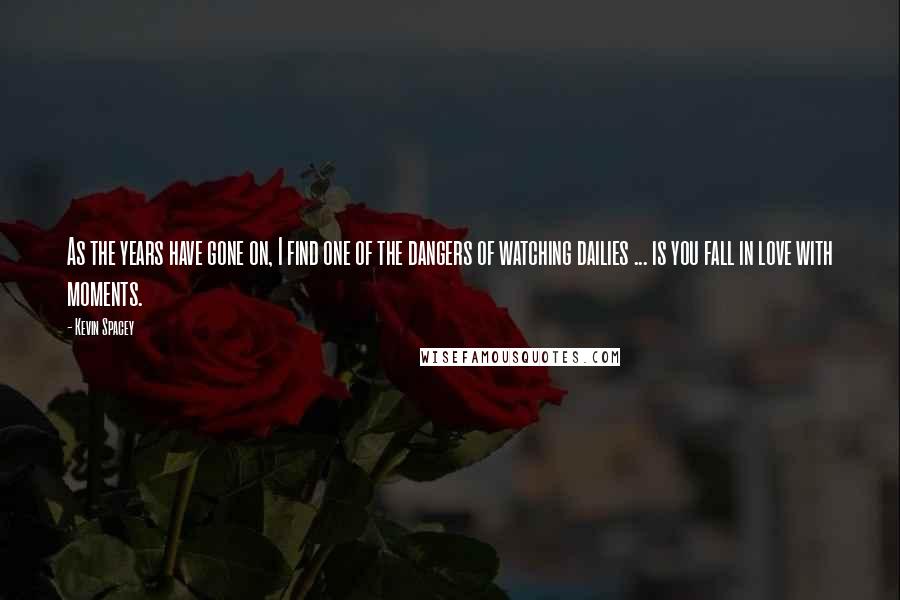 Kevin Spacey Quotes: As the years have gone on, I find one of the dangers of watching dailies ... is you fall in love with moments.