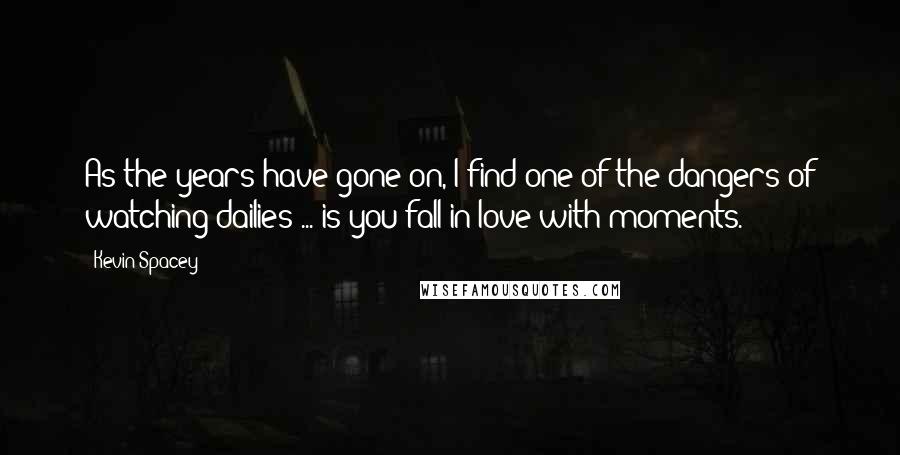 Kevin Spacey Quotes: As the years have gone on, I find one of the dangers of watching dailies ... is you fall in love with moments.