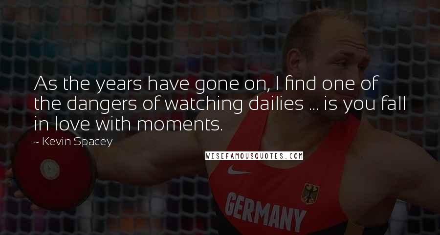 Kevin Spacey Quotes: As the years have gone on, I find one of the dangers of watching dailies ... is you fall in love with moments.