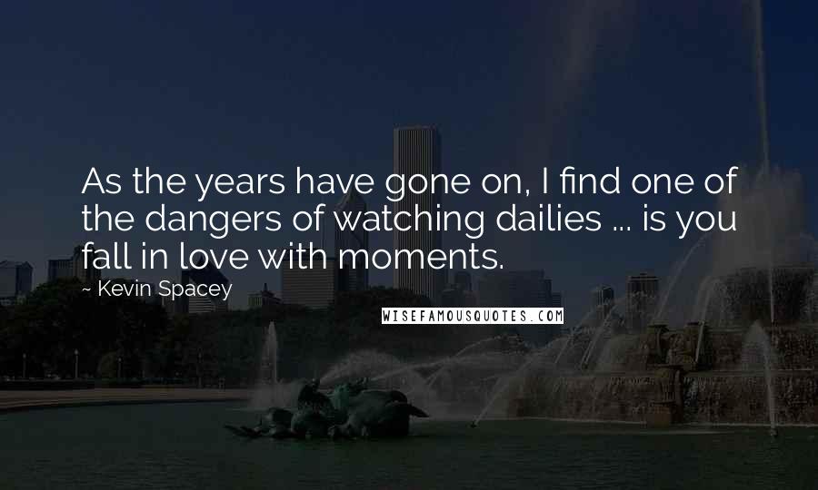 Kevin Spacey Quotes: As the years have gone on, I find one of the dangers of watching dailies ... is you fall in love with moments.