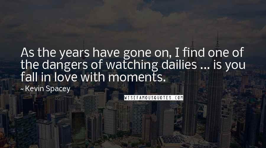 Kevin Spacey Quotes: As the years have gone on, I find one of the dangers of watching dailies ... is you fall in love with moments.