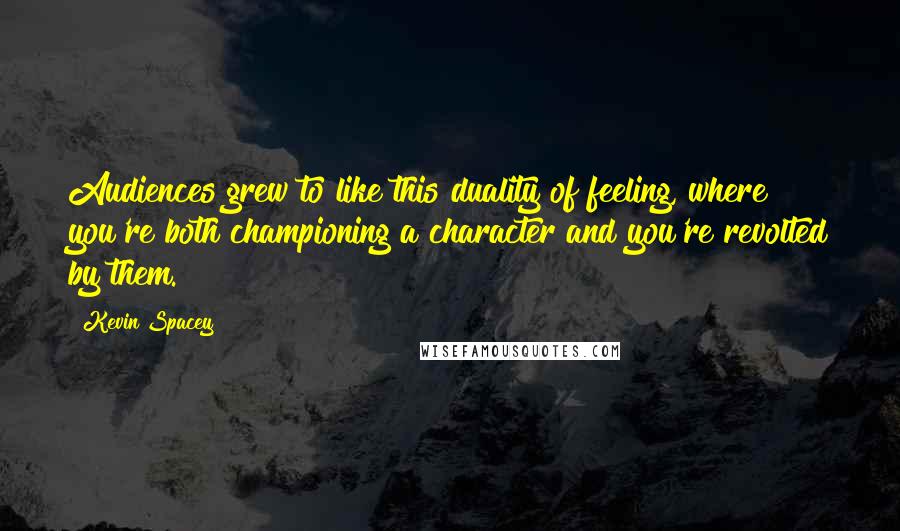 Kevin Spacey Quotes: Audiences grew to like this duality of feeling, where you're both championing a character and you're revolted by them.