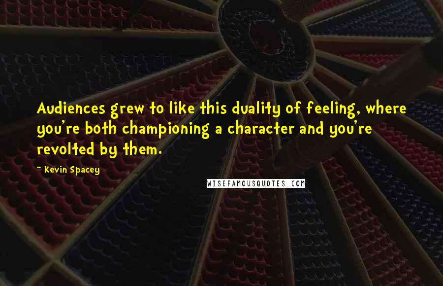 Kevin Spacey Quotes: Audiences grew to like this duality of feeling, where you're both championing a character and you're revolted by them.