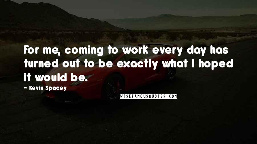 Kevin Spacey Quotes: For me, coming to work every day has turned out to be exactly what I hoped it would be.