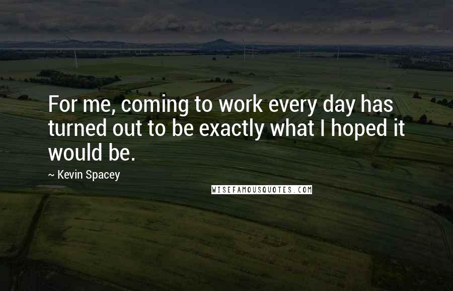 Kevin Spacey Quotes: For me, coming to work every day has turned out to be exactly what I hoped it would be.