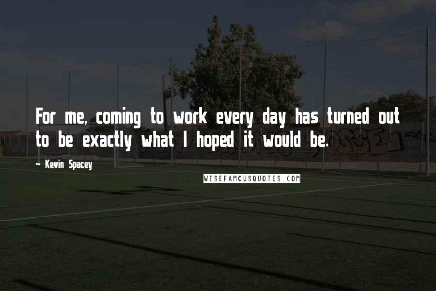 Kevin Spacey Quotes: For me, coming to work every day has turned out to be exactly what I hoped it would be.