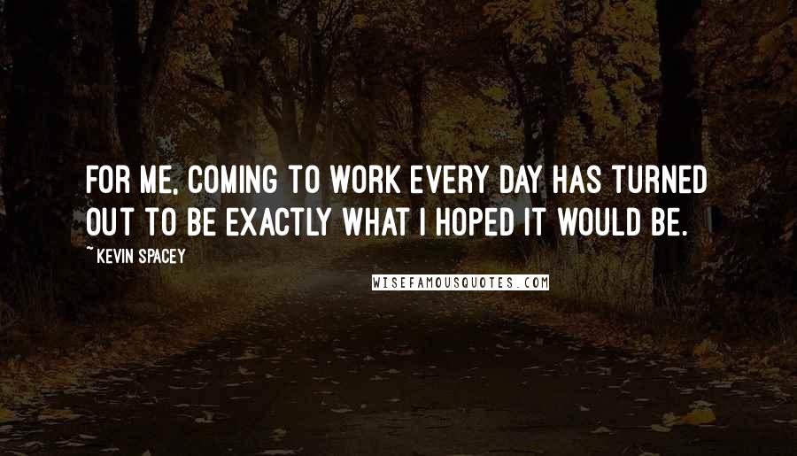 Kevin Spacey Quotes: For me, coming to work every day has turned out to be exactly what I hoped it would be.