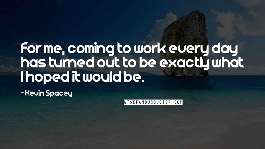 Kevin Spacey Quotes: For me, coming to work every day has turned out to be exactly what I hoped it would be.