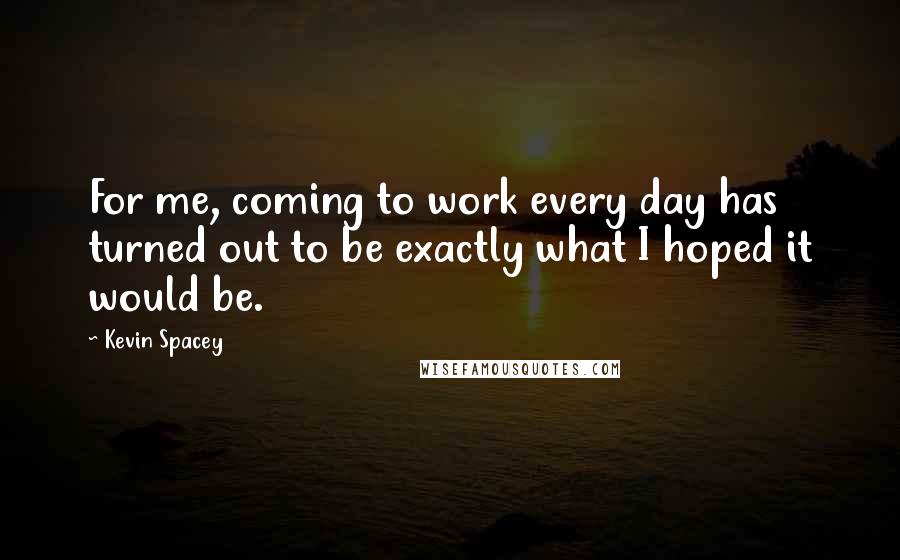 Kevin Spacey Quotes: For me, coming to work every day has turned out to be exactly what I hoped it would be.