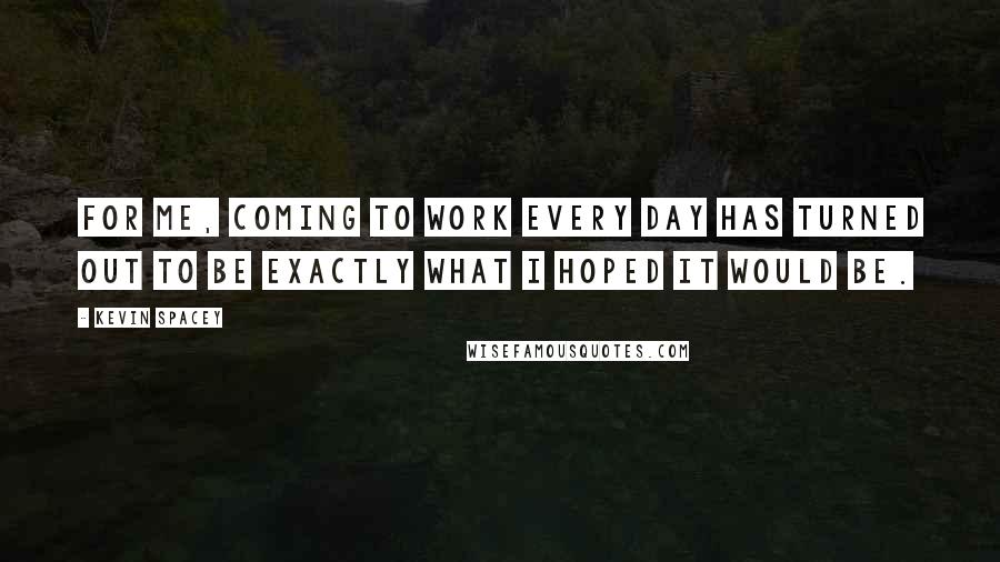 Kevin Spacey Quotes: For me, coming to work every day has turned out to be exactly what I hoped it would be.