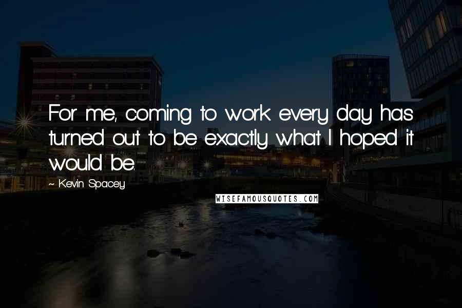 Kevin Spacey Quotes: For me, coming to work every day has turned out to be exactly what I hoped it would be.