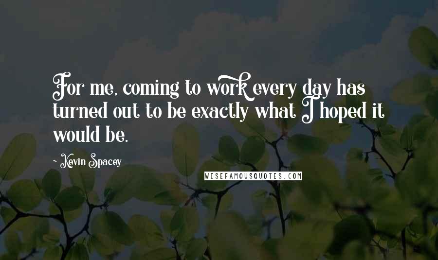 Kevin Spacey Quotes: For me, coming to work every day has turned out to be exactly what I hoped it would be.