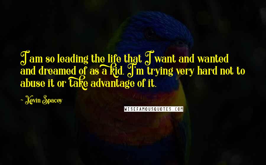 Kevin Spacey Quotes: I am so leading the life that I want and wanted and dreamed of as a kid. I'm trying very hard not to abuse it or take advantage of it.