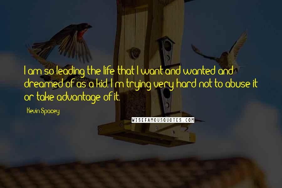 Kevin Spacey Quotes: I am so leading the life that I want and wanted and dreamed of as a kid. I'm trying very hard not to abuse it or take advantage of it.