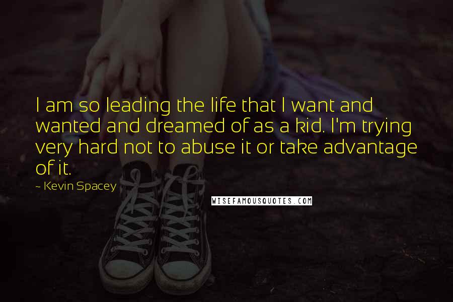 Kevin Spacey Quotes: I am so leading the life that I want and wanted and dreamed of as a kid. I'm trying very hard not to abuse it or take advantage of it.