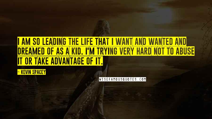 Kevin Spacey Quotes: I am so leading the life that I want and wanted and dreamed of as a kid. I'm trying very hard not to abuse it or take advantage of it.