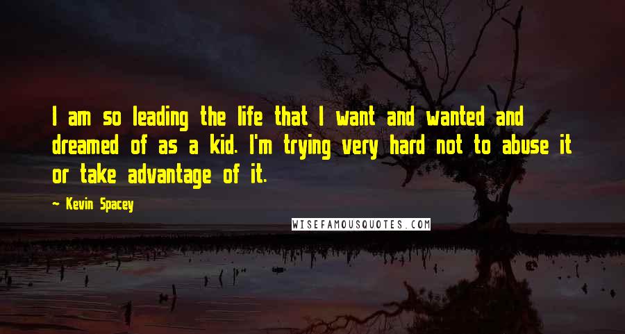 Kevin Spacey Quotes: I am so leading the life that I want and wanted and dreamed of as a kid. I'm trying very hard not to abuse it or take advantage of it.